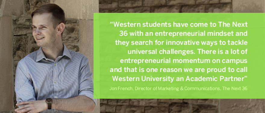 Western students have come to The Next 36 with an entrepreneurial mindset and they search for innovative ways to tackle universal challenges.  Bridgit, one of our successful technology start-ups, was founded by two Western alumni from different academic backgrounds, who identified a problem in the construction industry and were able to create a solution and execute on their vision.  Our program is very selective, yet we have had Western students in each of our first four cohorts.  There is a lot of entrepreneurial momentum on campus and that is one reason we are proud to call Western University an Academic Partner